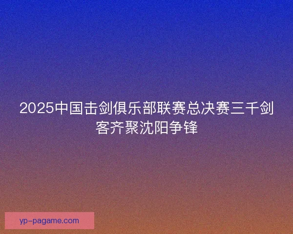 2025中国击剑俱乐部联赛总决赛三千剑客齐聚沈阳争锋