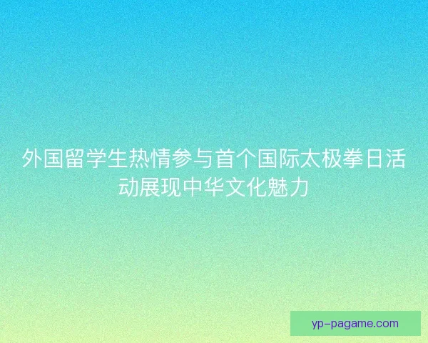 外国留学生热情参与首个国际太极拳日活动展现中华文化魅力