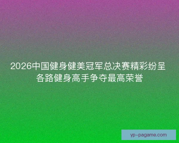 2026中国健身健美冠军总决赛精彩纷呈 各路健身高手争夺最高荣誉
