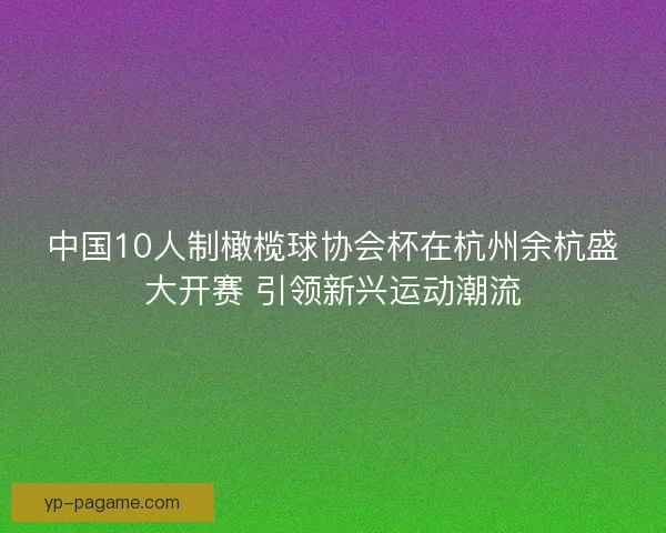 中国10人制橄榄球协会杯在杭州余杭盛大开赛 引领新兴运动潮流